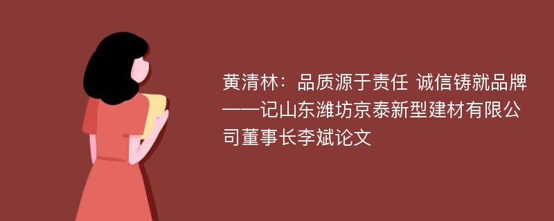 黄清林：品质源于责任 诚信铸就品牌——记山东潍坊京泰新型建材有限公司董事长李斌论文