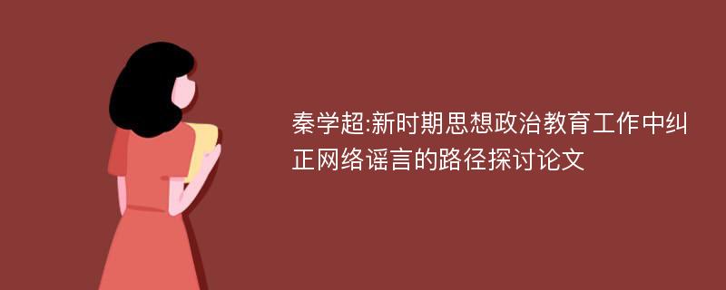 秦学超:新时期思想政治教育工作中纠正网络谣言的路径探讨论文