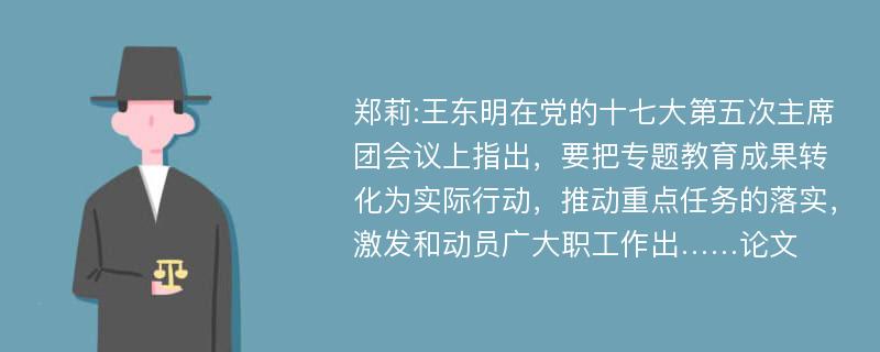 郑莉:王东明在党的十七大第五次主席团会议上指出，要把专题教育成果转化为实际行动，推动重点任务的落实，激发和动员广大职工作出……论文