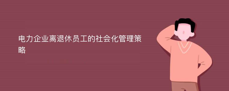 电力企业离退休员工的社会化管理策略