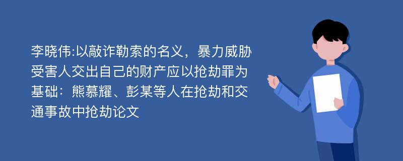 李晓伟:以敲诈勒索的名义，暴力威胁受害人交出自己的财产应以抢劫罪为基础：熊慕耀、彭某等人在抢劫和交通事故中抢劫论文