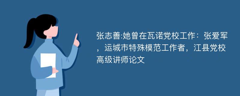 张志善:她曾在瓦诺党校工作：张爱军，运城市特殊模范工作者，江县党校高级讲师论文