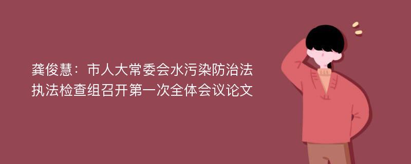 龚俊慧：市人大常委会水污染防治法执法检查组召开第一次全体会议论文