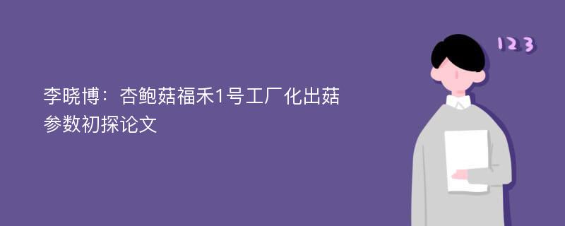 李晓博：杏鲍菇福禾1号工厂化出菇参数初探论文