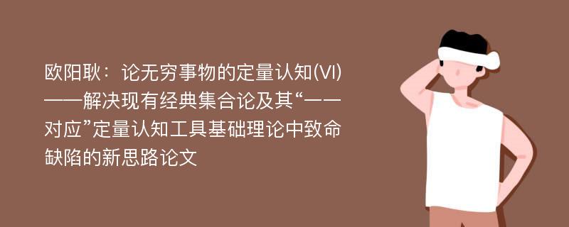 欧阳耿：论无穷事物的定量认知(VI)——解决现有经典集合论及其“一一对应”定量认知工具基础理论中致命缺陷的新思路论文