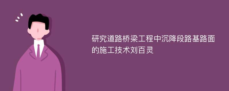 研究道路桥梁工程中沉降段路基路面的施工技术刘百灵