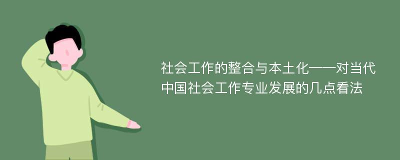 社会工作的整合与本土化——对当代中国社会工作专业发展的几点看法