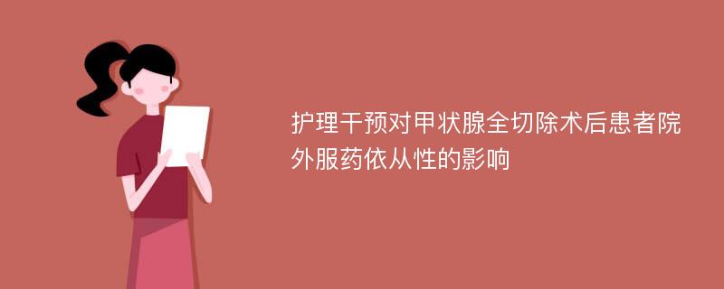 护理干预对甲状腺全切除术后患者院外服药依从性的影响