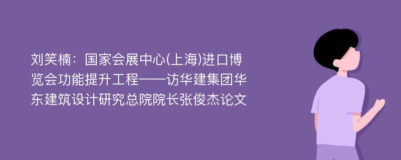 刘笑楠：国家会展中心(上海)进口博览会功能提升工程——访华建集团华东建筑设计研究总院院长张俊杰论文