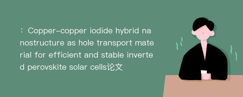 ：Copper-copper iodide hybrid nanostructure as hole transport material for efficient and stable inverted perovskite solar cells论文