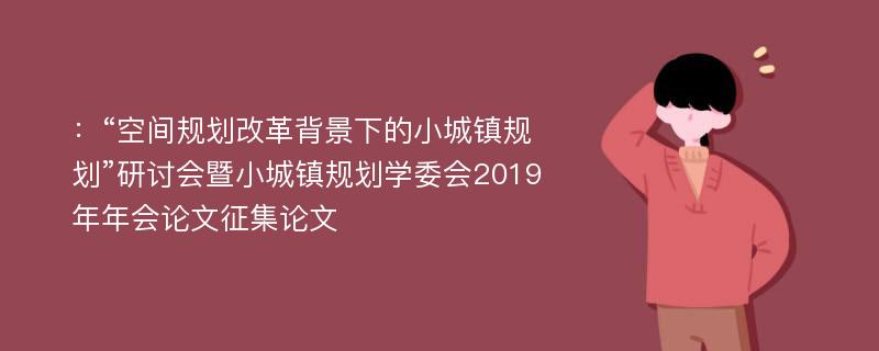 ：“空间规划改革背景下的小城镇规划”研讨会暨小城镇规划学委会2019年年会论文征集论文