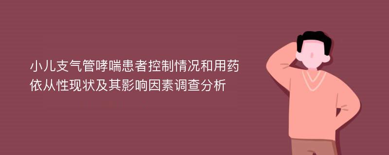 小儿支气管哮喘患者控制情况和用药依从性现状及其影响因素调查分析