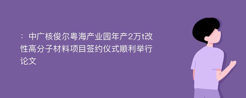 ：中广核俊尔粤海产业园年产2万t改性高分子材料项目签约仪式顺利举行论文