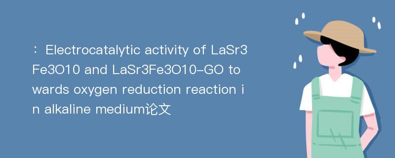 ：Electrocatalytic activity of LaSr3Fe3O10 and LaSr3Fe3O10-GO towards oxygen reduction reaction in alkaline medium论文