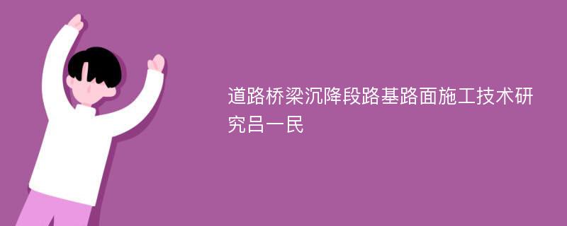 道路桥梁沉降段路基路面施工技术研究吕一民