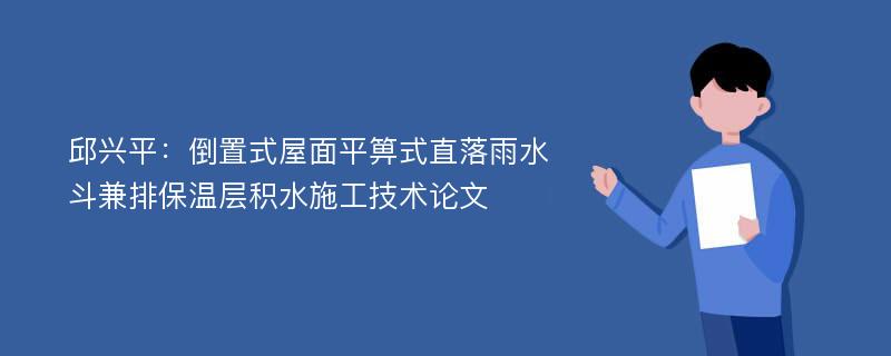 邱兴平：倒置式屋面平箅式直落雨水斗兼排保温层积水施工技术论文