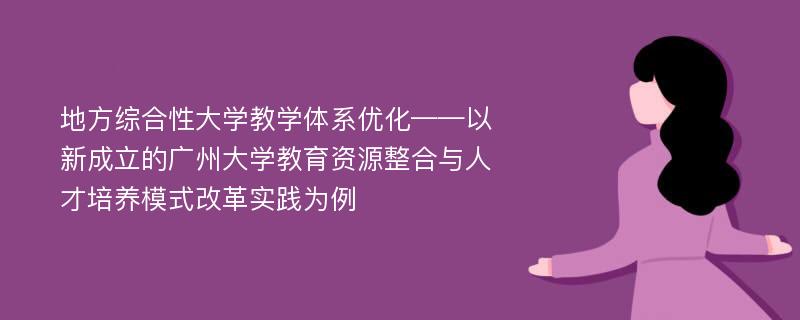 地方综合性大学教学体系优化——以新成立的广州大学教育资源整合与人才培养模式改革实践为例