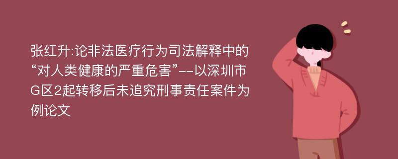 张红升:论非法医疗行为司法解释中的“对人类健康的严重危害”--以深圳市G区2起转移后未追究刑事责任案件为例论文