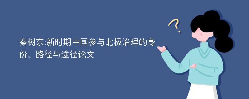 秦树东:新时期中国参与北极治理的身份、路径与途径论文