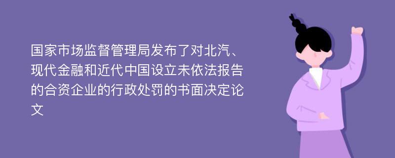 国家市场监督管理局发布了对北汽、现代金融和近代中国设立未依法报告的合资企业的行政处罚的书面决定论文