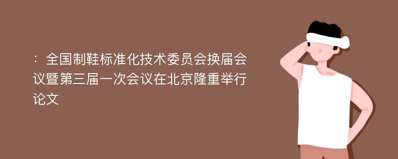 ：全国制鞋标准化技术委员会换届会议暨第三届一次会议在北京隆重举行论文