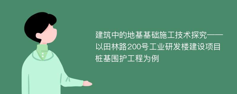 建筑中的地基基础施工技术探究——以田林路200号工业研发楼建设项目桩基围护工程为例