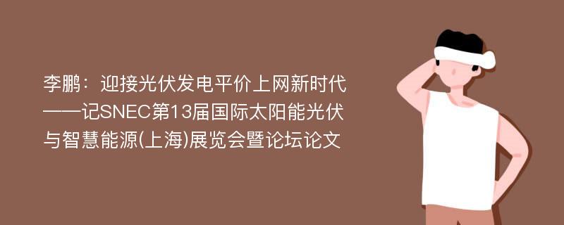 李鹏：迎接光伏发电平价上网新时代——记SNEC第13届国际太阳能光伏与智慧能源(上海)展览会暨论坛论文