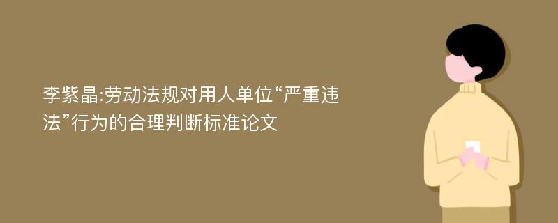 李紫晶:劳动法规对用人单位“严重违法”行为的合理判断标准论文