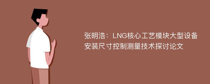 张明浩：LNG核心工艺模块大型设备安装尺寸控制测量技术探讨论文