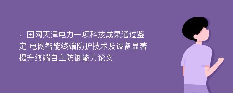 ：国网天津电力一项科技成果通过鉴定 电网智能终端防护技术及设备显著提升终端自主防御能力论文