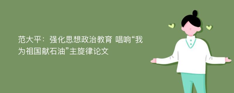 范大平：强化思想政治教育 唱响“我为祖国献石油”主旋律论文