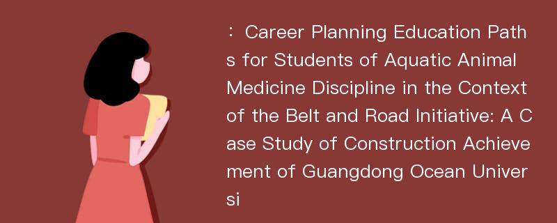 ：Career Planning Education Paths for Students of Aquatic Animal Medicine Discipline in the Context of the Belt and Road Initiative: A Case Study of Construction Achievement of Guangdong Ocean Universi