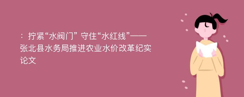 ：拧紧“水阀门” 守住“水红线”——张北县水务局推进农业水价改革纪实论文