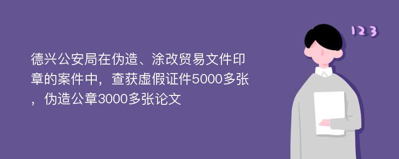 德兴公安局在伪造、涂改贸易文件印章的案件中，查获虚假证件5000多张，伪造公章3000多张论文