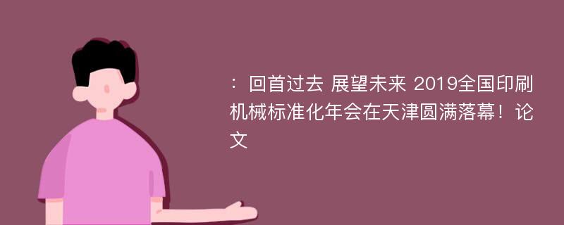 ：回首过去 展望未来 2019全国印刷机械标准化年会在天津圆满落幕！论文