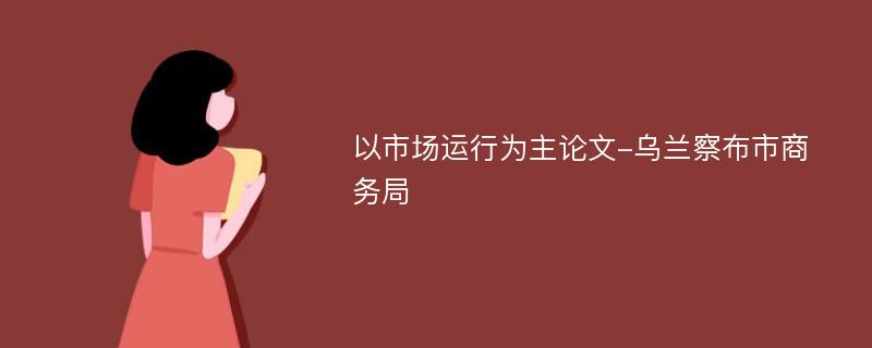 以市场运行为主论文-乌兰察布市商务局