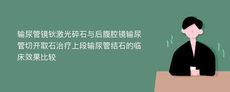 输尿管镜钬激光碎石与后腹腔镜输尿管切开取石治疗上段输尿管结石的临床效果比较