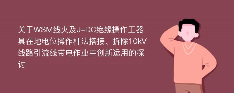 关于WSM线夹及J-DC绝缘操作工器具在地电位操作杆法搭接、拆除10kV线路引流线带电作业中创新运用的探讨