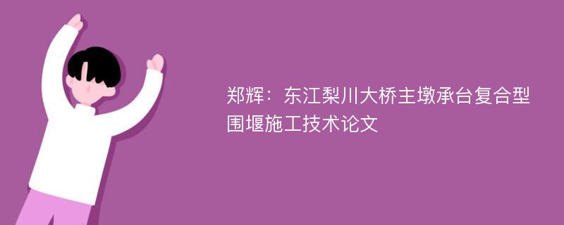 郑辉：东江梨川大桥主墩承台复合型围堰施工技术论文