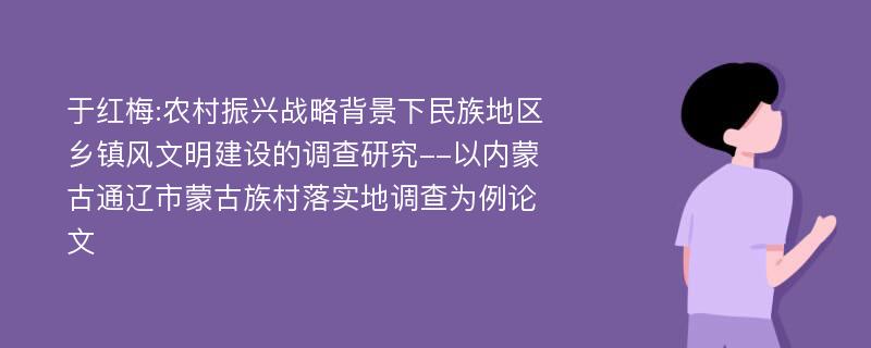 于红梅:农村振兴战略背景下民族地区乡镇风文明建设的调查研究--以内蒙古通辽市蒙古族村落实地调查为例论文