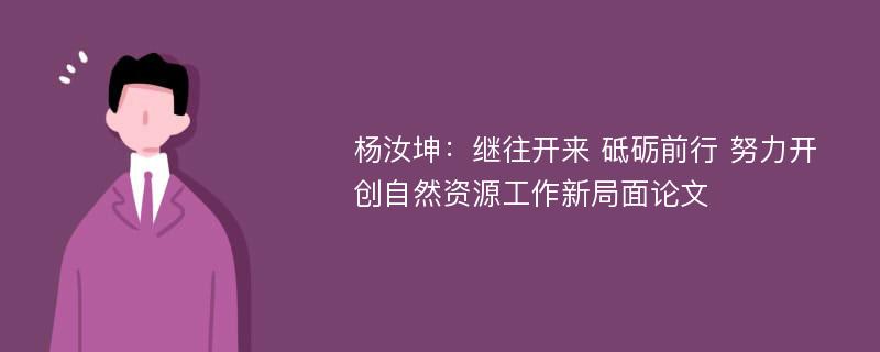 杨汝坤：继往开来 砥砺前行 努力开创自然资源工作新局面论文