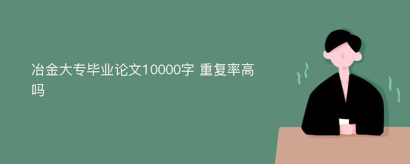 冶金大专毕业论文10000字 重复率高吗