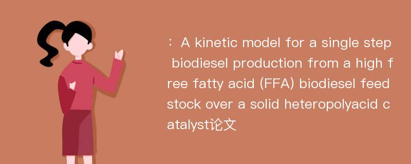 ：A kinetic model for a single step biodiesel production from a high free fatty acid (FFA) biodiesel feedstock over a solid heteropolyacid catalyst论文