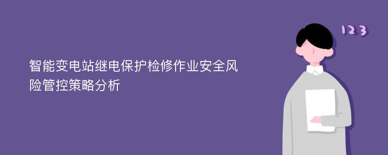 智能变电站继电保护检修作业安全风险管控策略分析