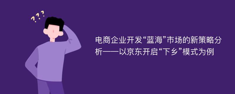 电商企业开发“蓝海”市场的新策略分析——以京东开启“下乡”模式为例