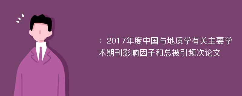 ：2017年度中国与地质学有关主要学术期刊影响因子和总被引频次论文