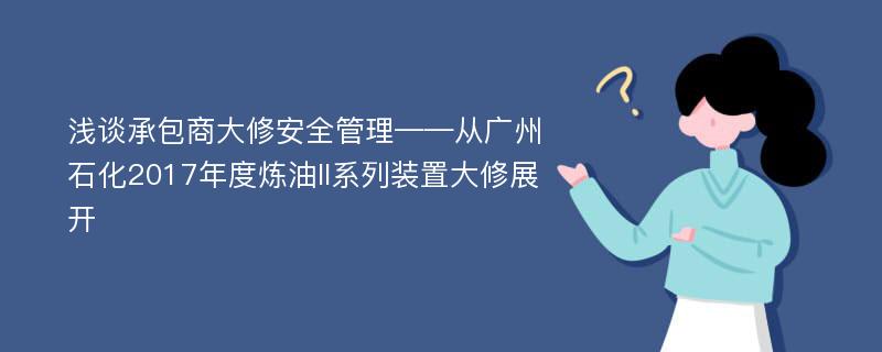 浅谈承包商大修安全管理——从广州石化2017年度炼油II系列装置大修展开