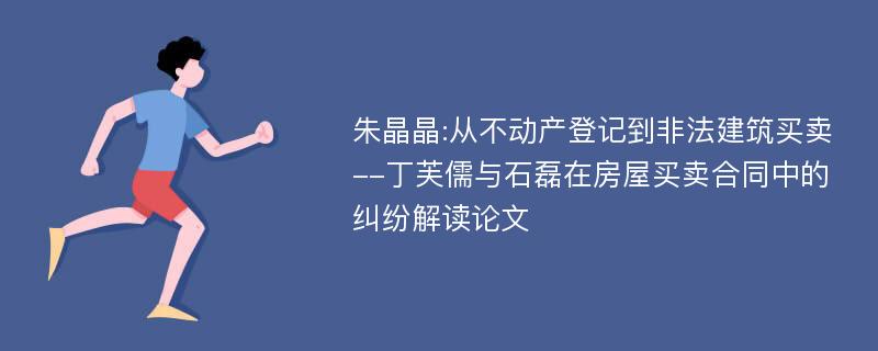 朱晶晶:从不动产登记到非法建筑买卖--丁芙儒与石磊在房屋买卖合同中的纠纷解读论文