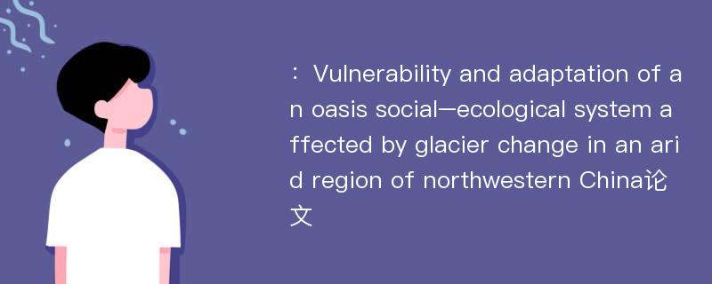 ：Vulnerability and adaptation of an oasis social–ecological system affected by glacier change in an arid region of northwestern China论文