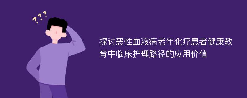 探讨恶性血液病老年化疗患者健康教育中临床护理路径的应用价值